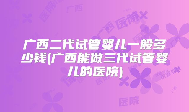 广西二代试管婴儿一般多少钱(广西能做三代试管婴儿的医院)