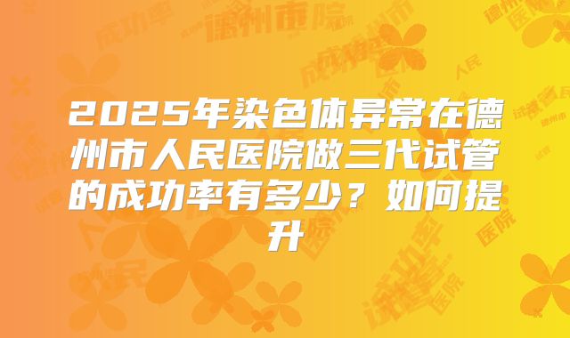 2025年染色体异常在德州市人民医院做三代试管的成功率有多少?如何提升