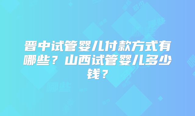 晋中试管婴儿付款方式有哪些？山西试管婴儿多少钱？
