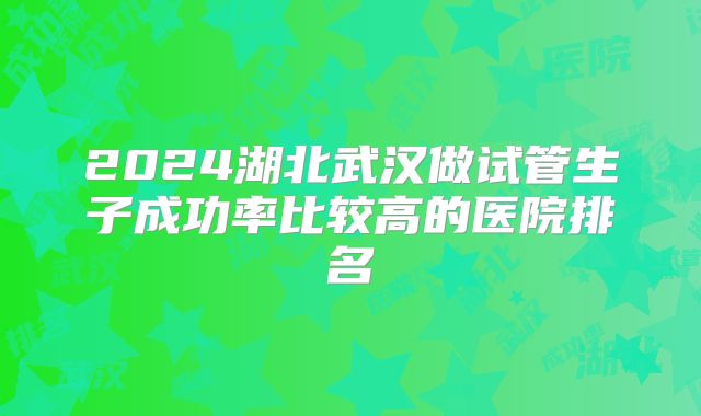 2024湖北武汉做试管生子成功率比较高的医院排名