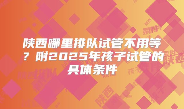 陕西哪里排队试管不用等?附2025年孩子试管的具体条件
