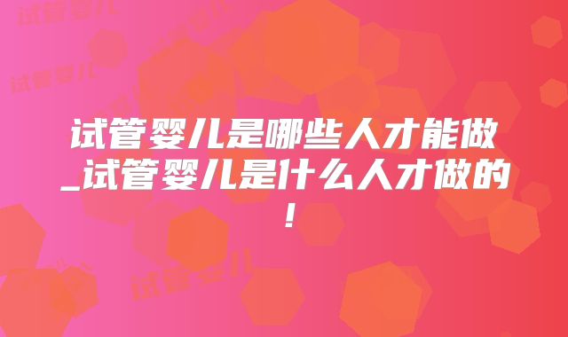 试管婴儿是哪些人才能做_试管婴儿是什么人才做的！