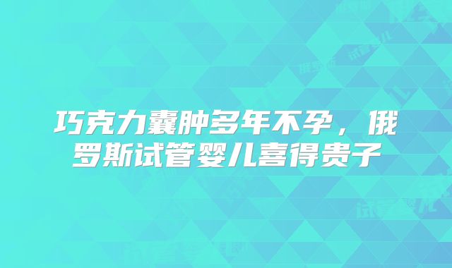 巧克力囊肿多年不孕，俄罗斯试管婴儿喜得贵子