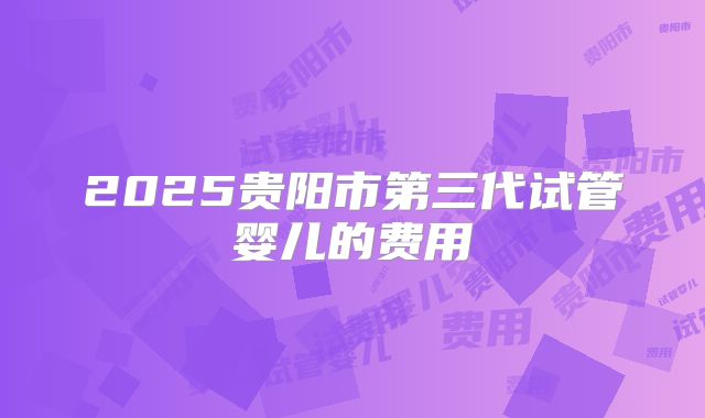 2025贵阳市第三代试管婴儿的费用