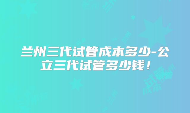 兰州三代试管成本多少-公立三代试管多少钱!