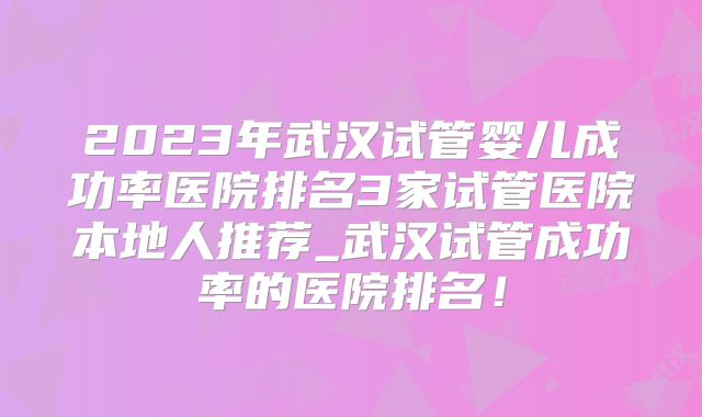 2023年武汉试管婴儿成功率医院排名3家试管医院本地人推荐_武汉试管成功率的医院排名!