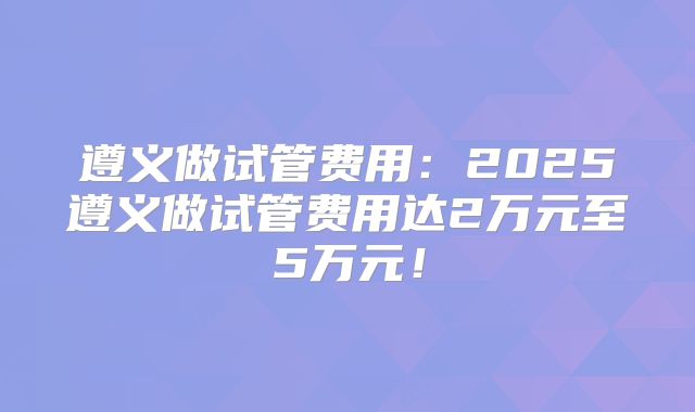 遵义做试管费用:2025遵义做试管费用达2万元至5万元!