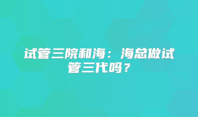 试管三院和海：海总做试管三代吗？