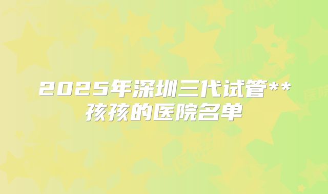 2025年深圳三代试管**孩孩的医院名单