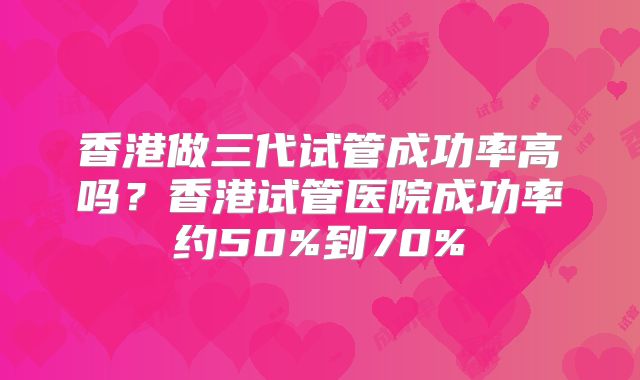 香港做三代试管成功率高吗？香港试管医院成功率约50%到70%