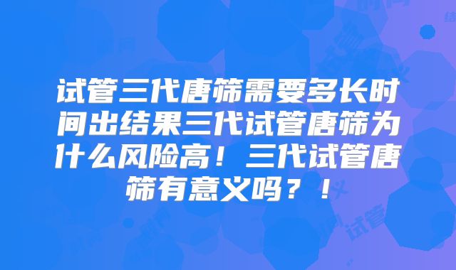 试管三代唐筛需要多长时间出结果三代试管唐筛为什么风险高！三代试管唐筛有意义吗？！