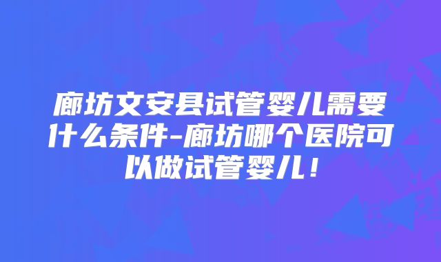 廊坊文安县试管婴儿需要什么条件-廊坊哪个医院可以做试管婴儿！