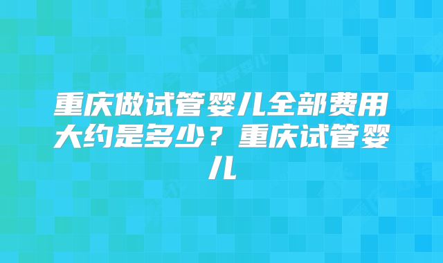 重庆做试管婴儿全部费用大约是多少？重庆试管婴儿