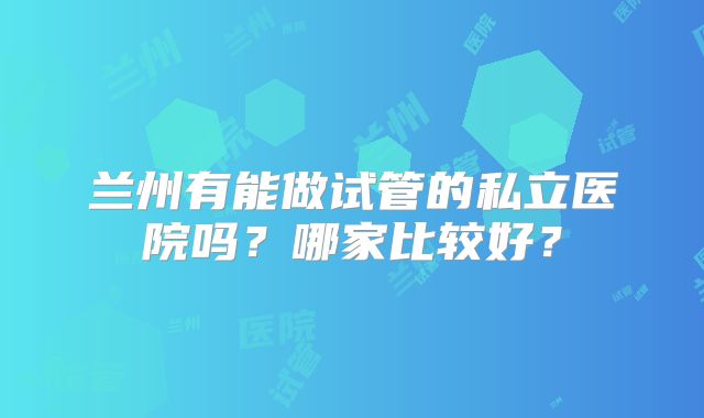 兰州有能做试管的私立医院吗?哪家比较好?