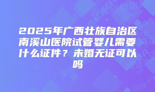 2025年广西壮族自治区南溪山医院试管婴儿需要什么证件?未婚无证可以吗