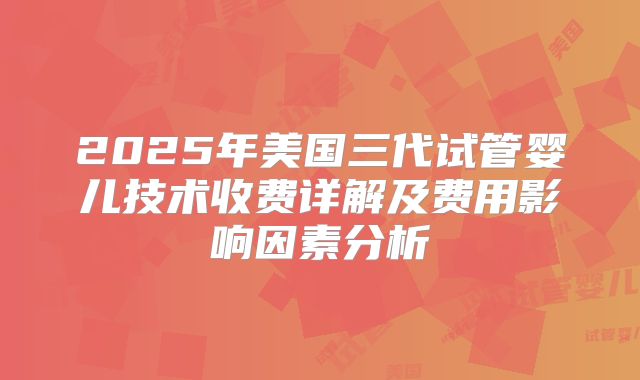 2025年美国三代试管婴儿技术收费详解及费用影响因素分析