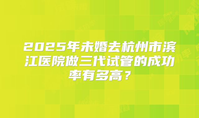 2025年未婚去杭州市滨江医院做三代试管的成功率有多高?