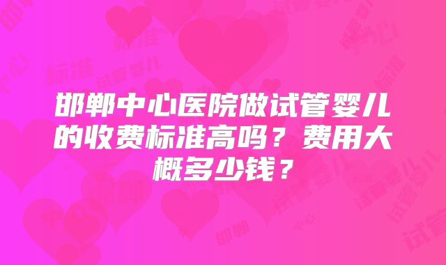 邯郸中心医院做试管婴儿的收费标准高吗?费用大概多少钱?