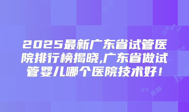 2025最新广东省试管医院排行榜揭晓,广东省做试管婴儿哪个医院技术好！