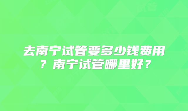 去南宁试管要多少钱费用？南宁试管哪里好？
