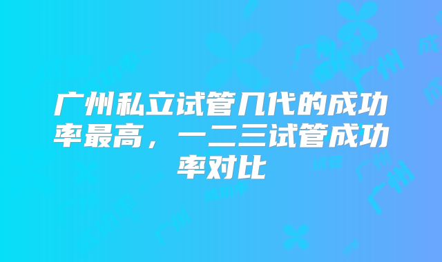 广州私立试管几代的成功率最高，一二三试管成功率对比
