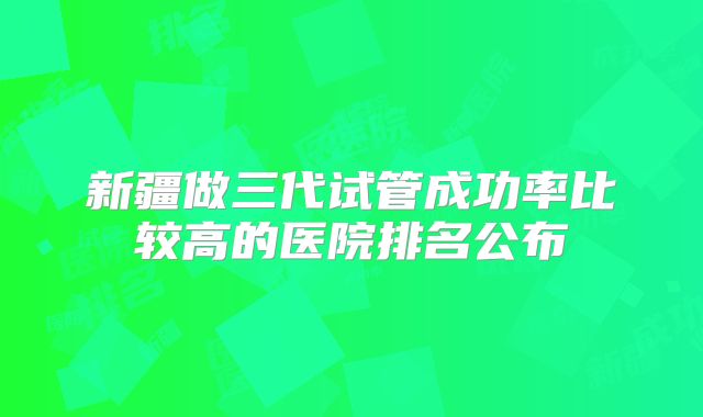 新疆做三代试管成功率比较高的医院排名公布