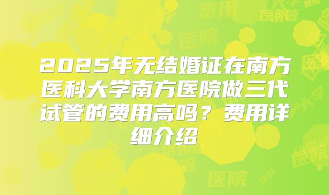 2025年无结婚证在南方医科大学南方医院做三代试管的费用高吗？费用详细介绍