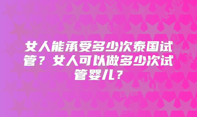 女人能承受多少次泰国试管?女人可以做多少次试管婴儿?