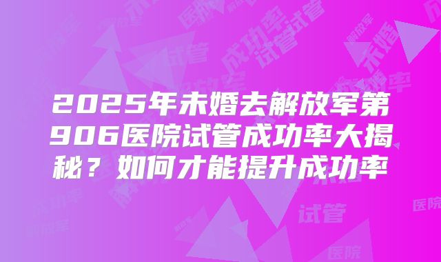 2025年未婚去解放军第906医院试管成功率大揭秘?如何才能提升成功率