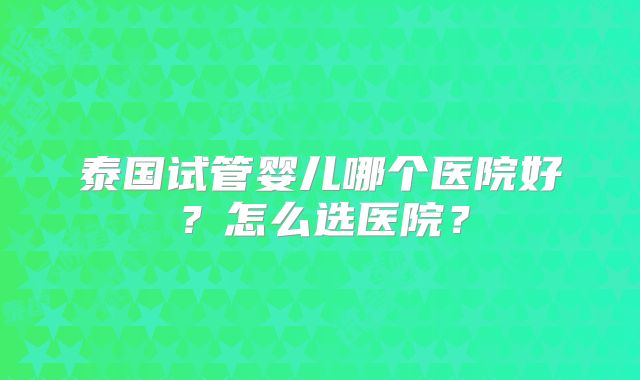 泰国试管婴儿哪个医院好？怎么选医院？