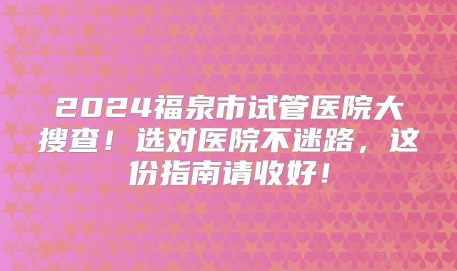 2024福泉市试管医院大搜查！选对医院不迷路，这份指南请收好！