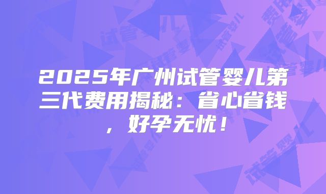 2025年广州试管婴儿第三代费用揭秘:省心省钱,好孕无忧!