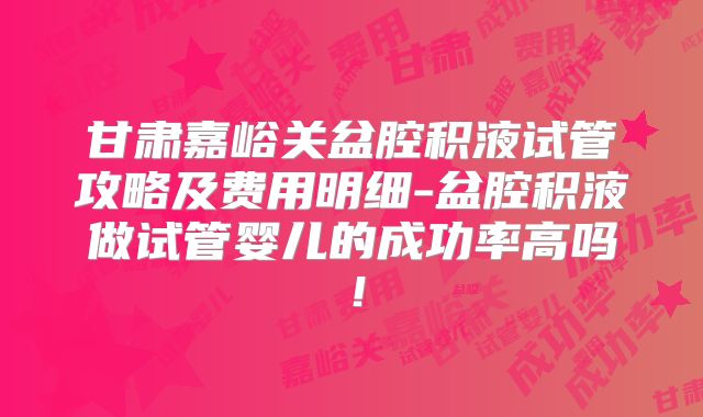 甘肃嘉峪关盆腔积液试管攻略及费用明细-盆腔积液做试管婴儿的成功率高吗!