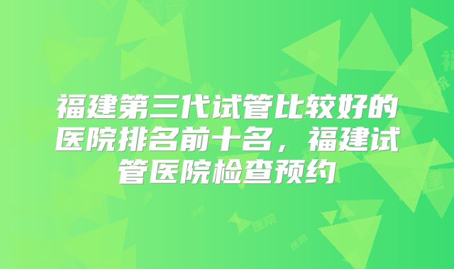 福建第三代试管比较好的医院排名前十名,福建试管医院检查预约