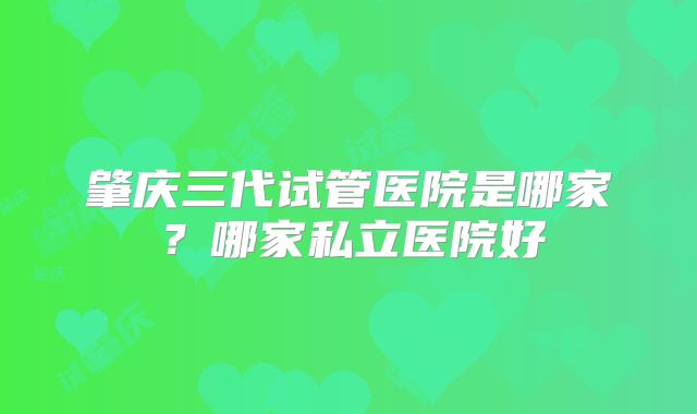 肇庆三代试管医院是哪家？哪家私立医院好