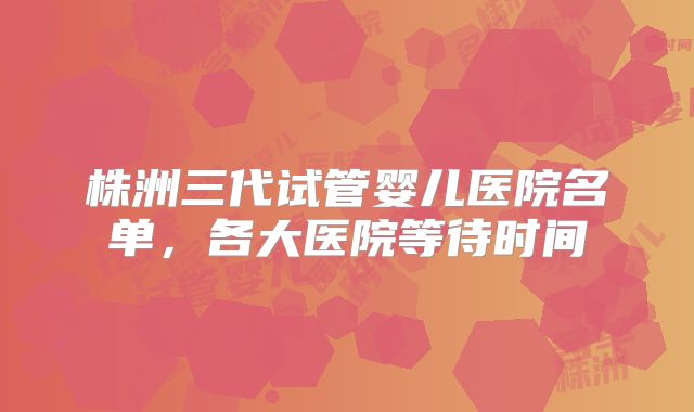 株洲三代试管婴儿医院名单，各大医院等待时间
