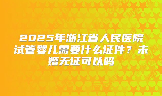 2025年浙江省人民医院试管婴儿需要什么证件？未婚无证可以吗