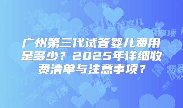 广州第三代试管婴儿费用是多少？2025年详细收费清单与注意事项？