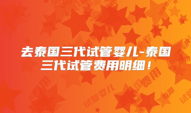 去泰国三代试管婴儿-泰国三代试管费用明细!