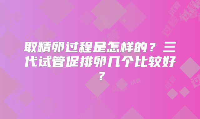 取精卵过程是怎样的？三代试管促排卵几个比较好？