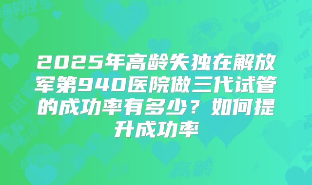 2025年高龄失独在解放军第940医院做三代试管的成功率有多少?如何提升成功率