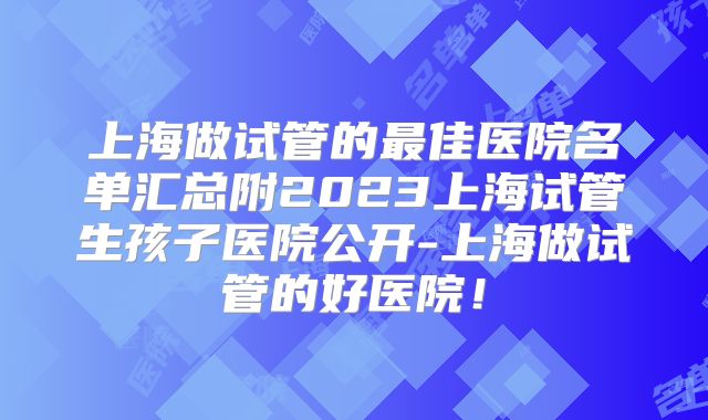 上海做试管的最佳医院名单汇总附2023上海试管生孩子医院公开-上海做试管的好医院!