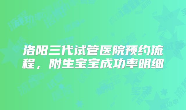 洛阳三代试管医院预约流程,附生宝宝成功率明细