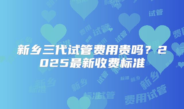 新乡三代试管费用贵吗？2025最新收费标准