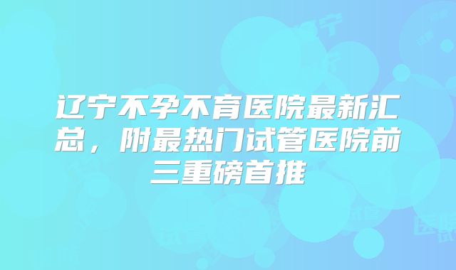 辽宁不孕不育医院最新汇总，附最热门试管医院前三重磅首推