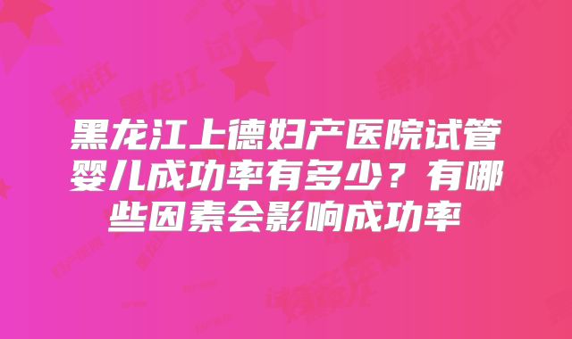 黑龙江上德妇产医院试管婴儿成功率有多少?有哪些因素会影响成功率