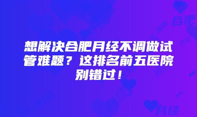 想解决合肥月经不调做试管难题？这排名前五医院别错过！