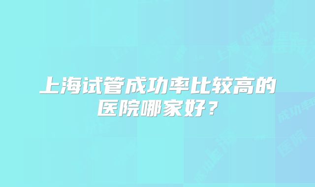 上海试管成功率比较高的医院哪家好？