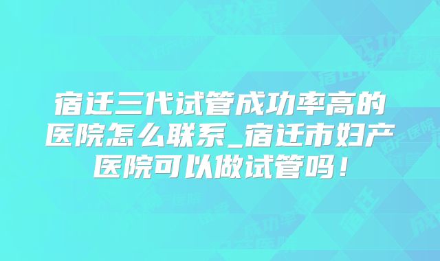 宿迁三代试管成功率高的医院怎么联系_宿迁市妇产医院可以做试管吗!