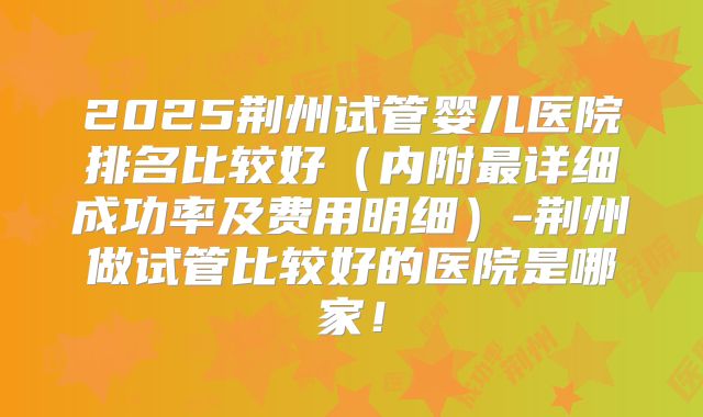 2025荆州试管婴儿医院排名比较好（内附最详细成功率及费用明细）-荆州做试管比较好的医院是哪家！